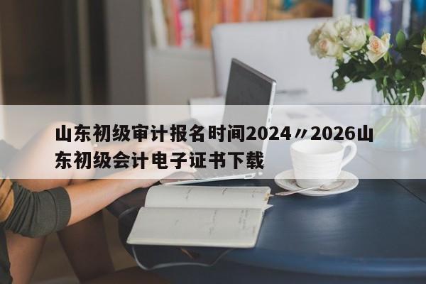 山东初级审计报名时间2024〃2026山东初级会计电子证书下载