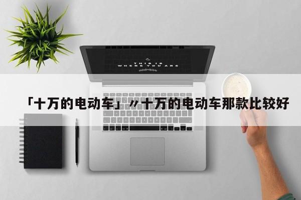 「十万的电动车」〃十万的电动车那款比较好