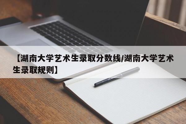 【湖南大学艺术生录取分数线/湖南大学艺术生录取规则】