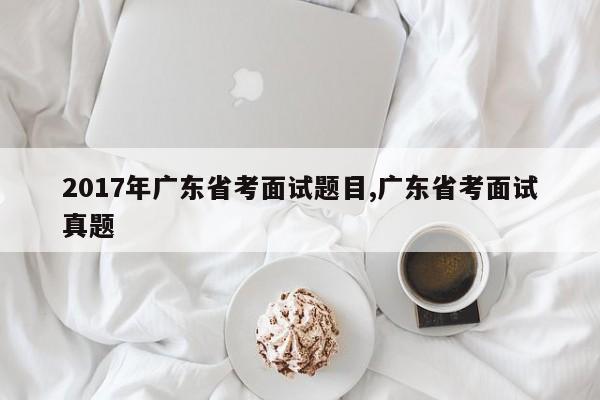 2017年广东省考面试题目,广东省考面试真题