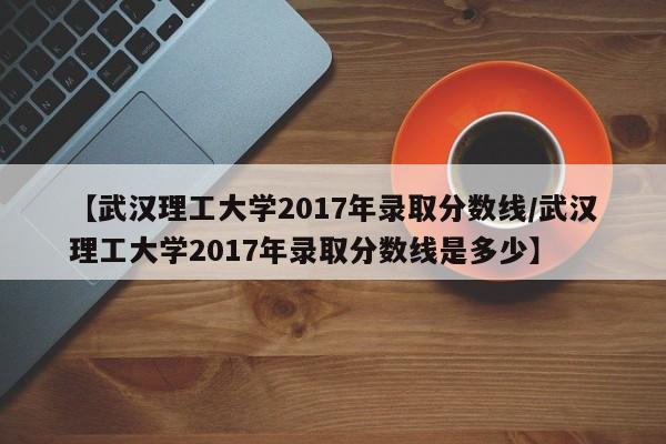 【武汉理工大学2017年录取分数线/武汉理工大学2017年录取分数线是多少】