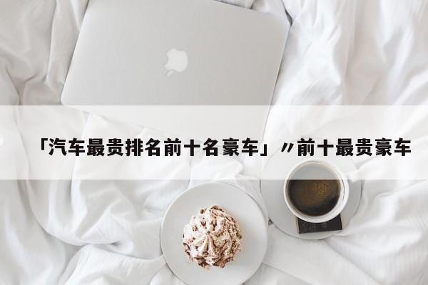 「汽车最贵排名前十名豪车」〃前十最贵豪车