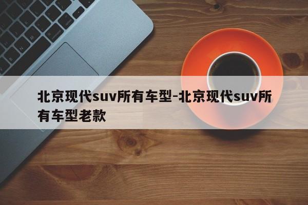 北京现代suv所有车型-北京现代suv所有车型老款