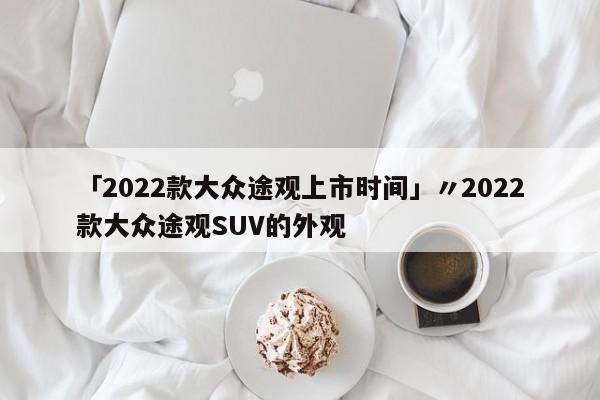 「2022款大众途观上市时间」〃2022款大众途观SUV的外观