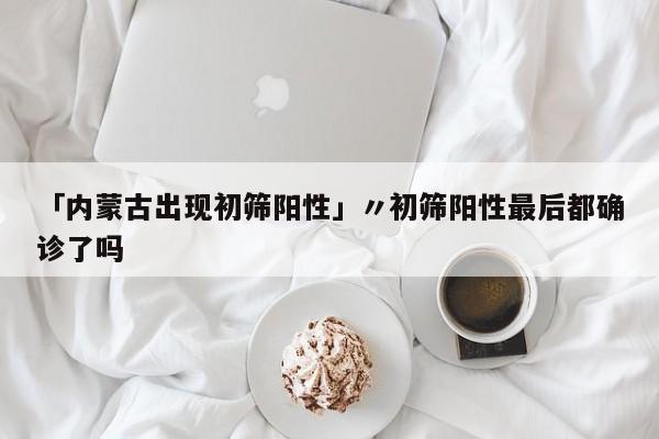 「内蒙古出现初筛阳性」〃初筛阳性最后都确诊了吗