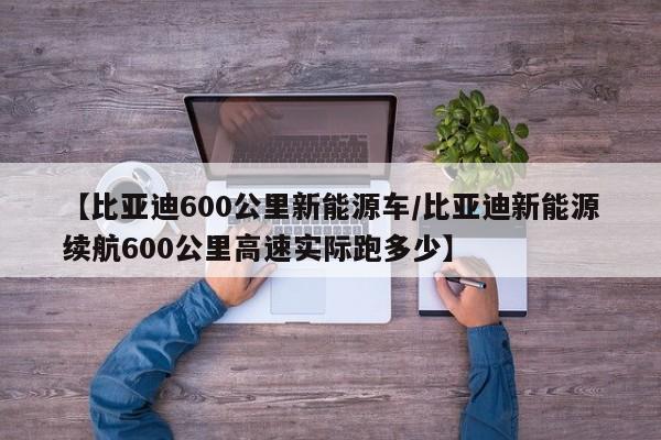 【比亚迪600公里新能源车/比亚迪新能源续航600公里高速实际跑多少】