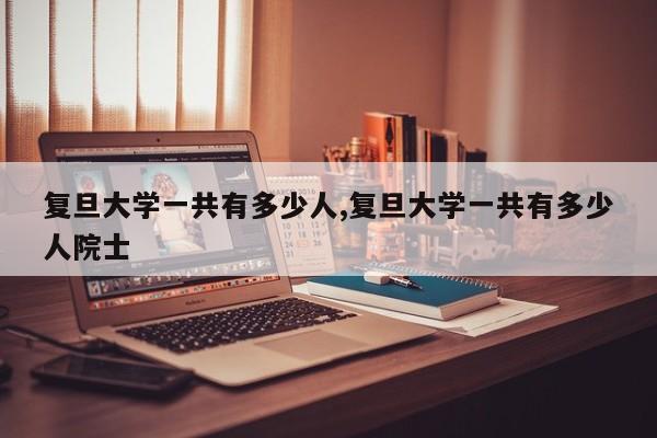 复旦大学一共有多少人,复旦大学一共有多少人院士