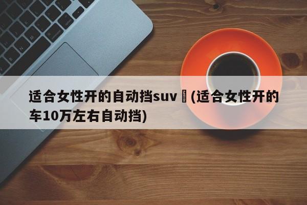 适合女性开的自动挡suv︰(适合女性开的车10万左右自动挡)