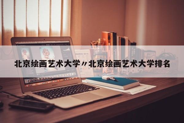 北京绘画艺术大学〃北京绘画艺术大学排名