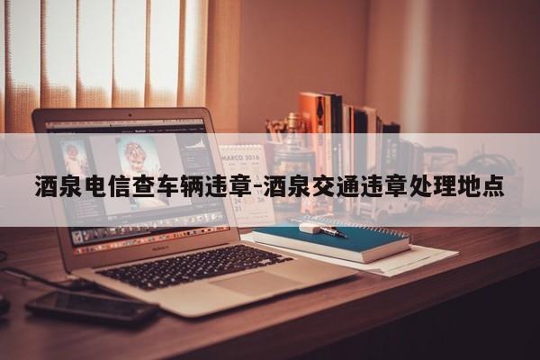 酒泉电信查车辆违章-酒泉交通违章处理地点