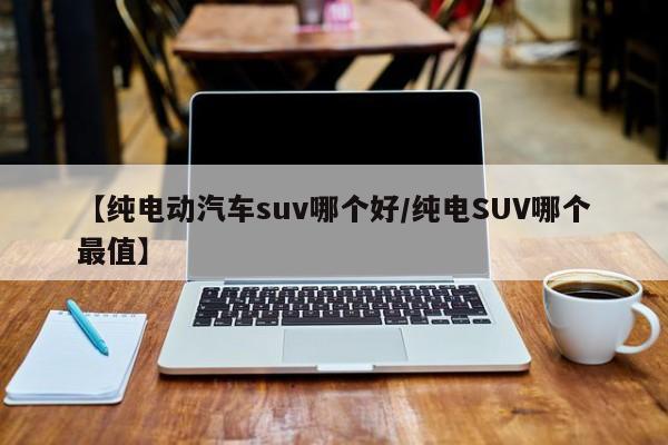 【纯电动汽车suv哪个好/纯电SUV哪个最值】