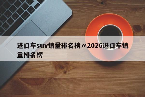 进口车suv销量排名榜〃2026进口车销量排名榜