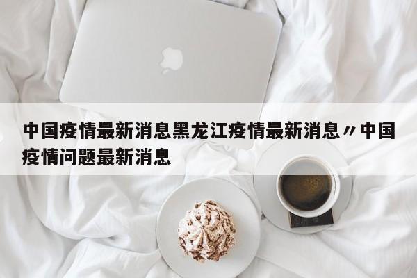 中国疫情最新消息黑龙江疫情最新消息〃中国疫情问题最新消息
