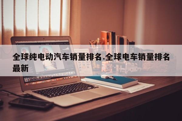 全球纯电动汽车销量排名.全球电车销量排名最新