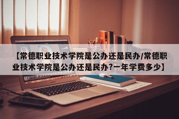 【常德职业技术学院是公办还是民办/常德职业技术学院是公办还是民办?一年学费多少】