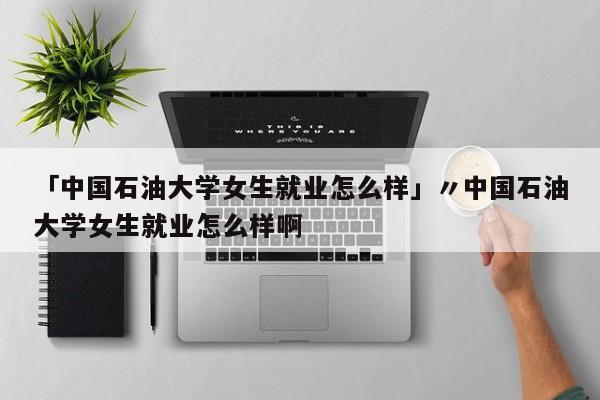 「中国石油大学女生就业怎么样」〃中国石油大学女生就业怎么样啊