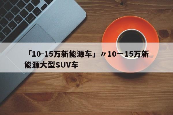 「10-15万新能源车」〃10一15万新能源大型SUV车