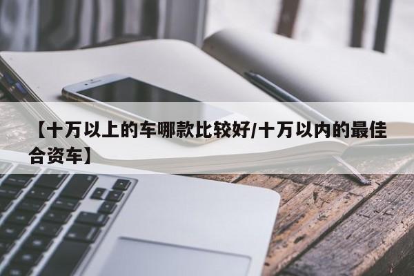 【十万以上的车哪款比较好/十万以内的最佳合资车】