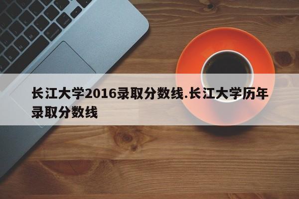 长江大学2016录取分数线.长江大学历年录取分数线