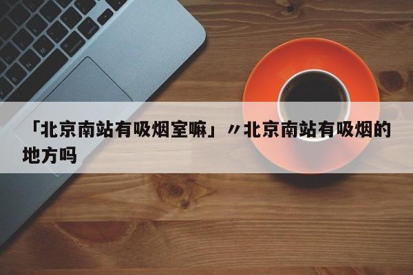 「北京南站有吸烟室嘛」〃北京南站有吸烟的地方吗