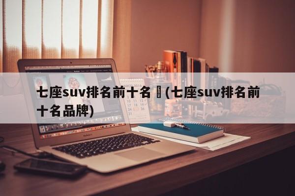 七座suv排名前十名︰(七座suv排名前十名品牌)