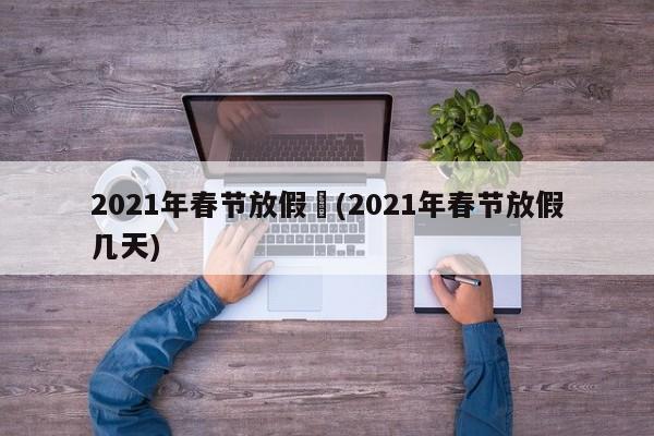 2021年春节放假︰(2021年春节放假几天)