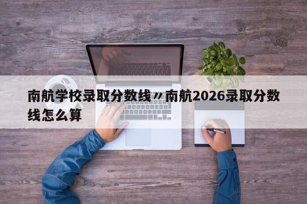 南航学校录取分数线〃南航2026录取分数线怎么算