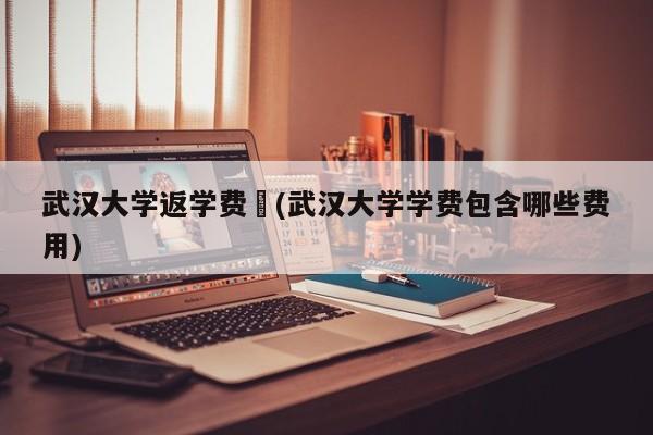 武汉大学返学费︰(武汉大学学费包含哪些费用)