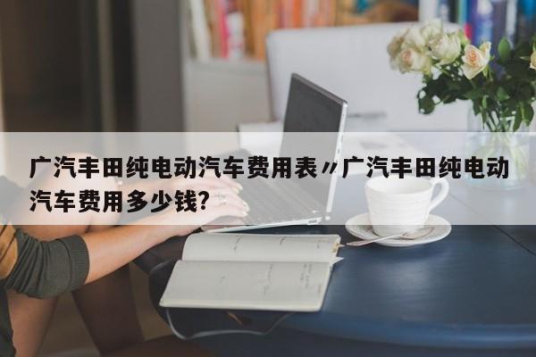 广汽丰田纯电动汽车费用表〃广汽丰田纯电动汽车费用多少钱?