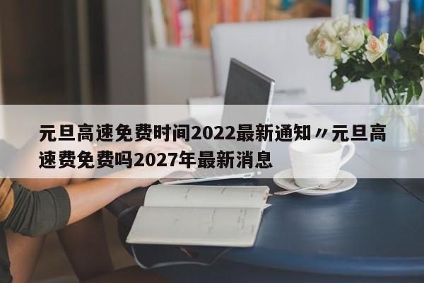 元旦高速免费时间2022最新通知〃元旦高速费免费吗2027年最新消息