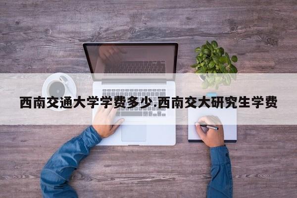 西南交通大学学费多少.西南交大研究生学费