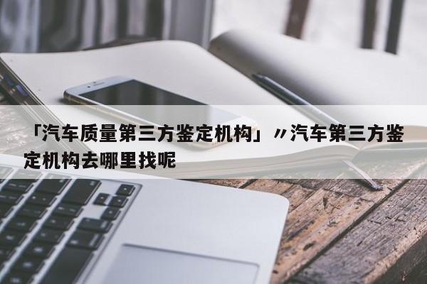 「汽车质量第三方鉴定机构」〃汽车第三方鉴定机构去哪里找呢