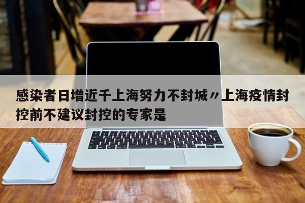 感染者日增近千上海努力不封城〃上海疫情封控前不建议封控的专家是