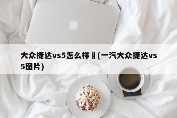 大众捷达vs5怎么样︰(一汽大众捷达vs5图片)