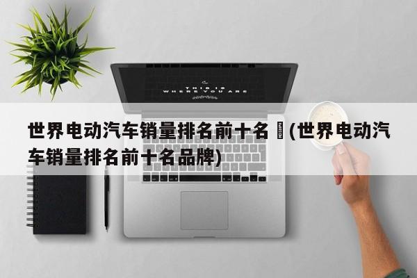 世界电动汽车销量排名前十名︰(世界电动汽车销量排名前十名品牌)