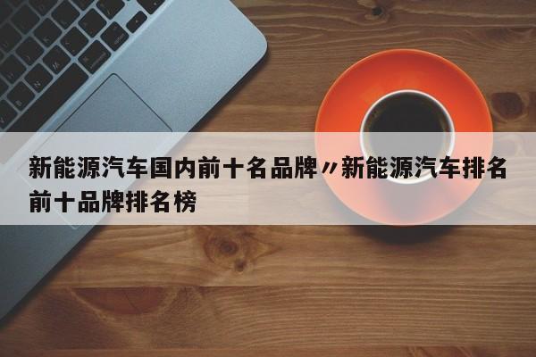 新能源汽车国内前十名品牌〃新能源汽车排名前十品牌排名榜