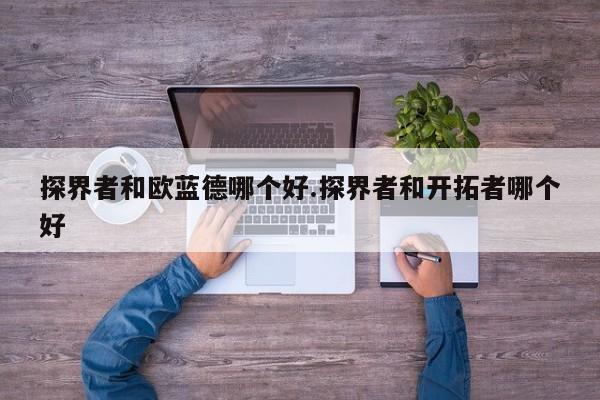 探界者和欧蓝德哪个好.探界者和开拓者哪个好