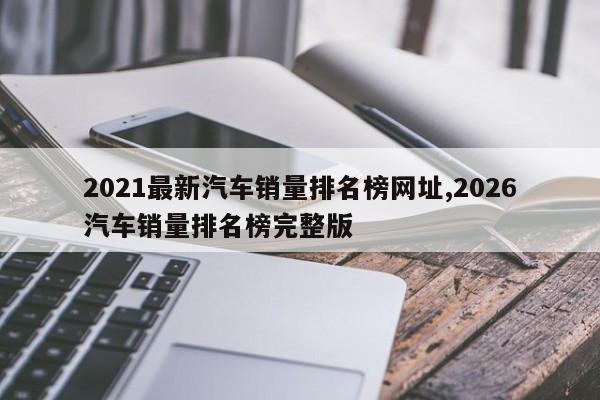 2021最新汽车销量排名榜网址,2026汽车销量排名榜完整版