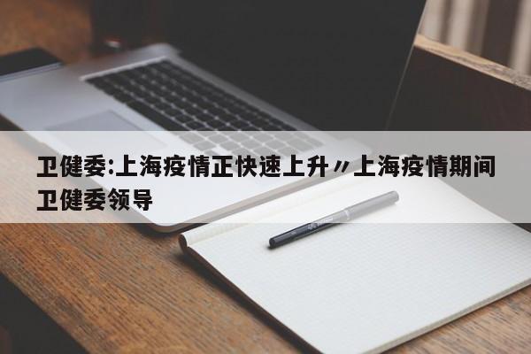 卫健委:上海疫情正快速上升〃上海疫情期间卫健委领导