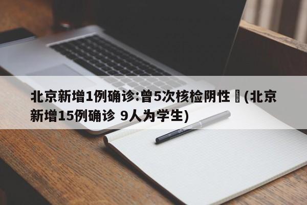 北京新增1例确诊:曾5次核检阴性︰(北京新增15例确诊 9人为学生)