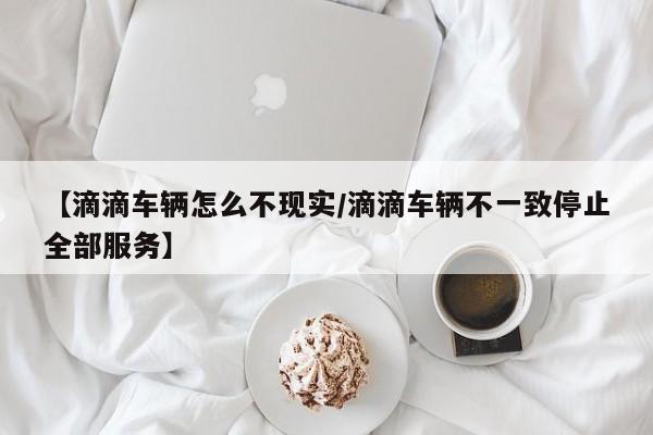 【滴滴车辆怎么不现实/滴滴车辆不一致停止全部服务】