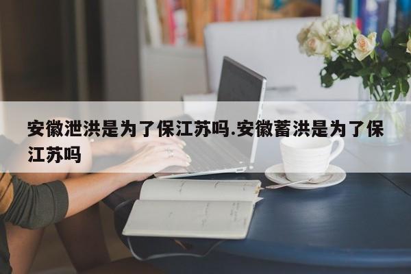 安徽泄洪是为了保江苏吗.安徽蓄洪是为了保江苏吗