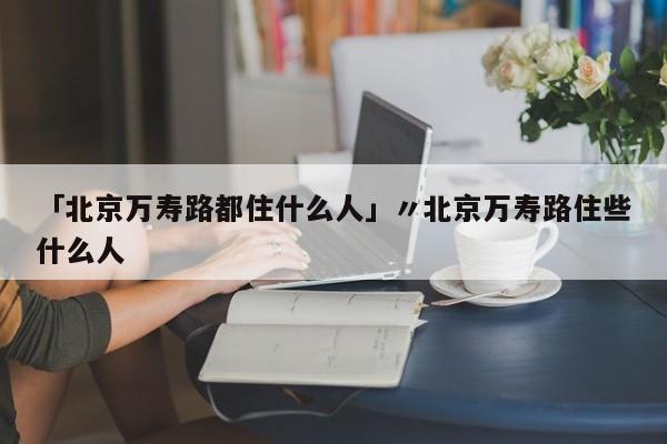「北京万寿路都住什么人」〃北京万寿路住些什么人