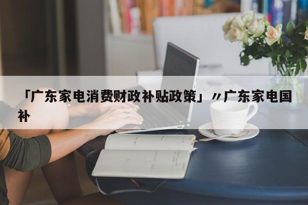 「广东家电消费财政补贴政策」〃广东家电国补