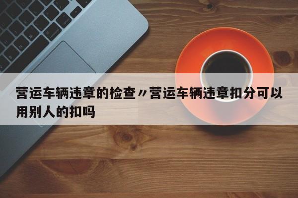 营运车辆违章的检查〃营运车辆违章扣分可以用别人的扣吗
