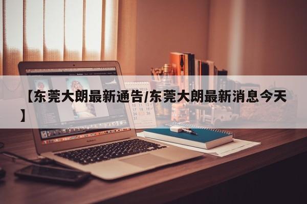 【东莞大朗最新通告/东莞大朗最新消息今天】