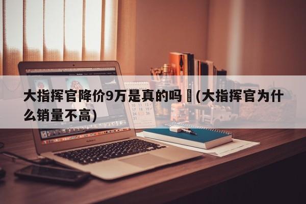 大指挥官降价9万是真的吗︰(大指挥官为什么销量不高)