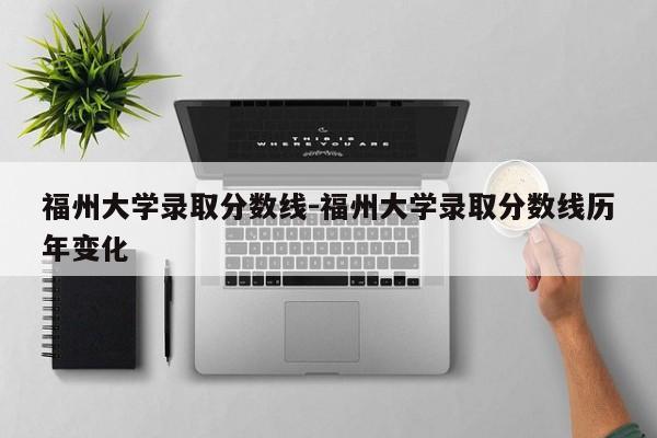 福州大学录取分数线-福州大学录取分数线历年变化