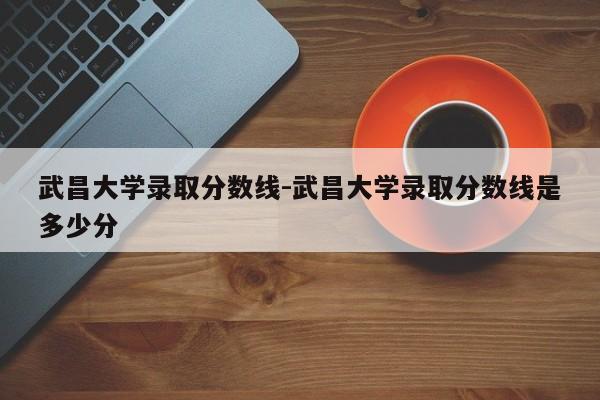 武昌大学录取分数线-武昌大学录取分数线是多少分