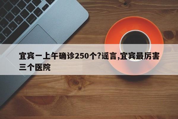 宜宾一上午确诊250个?谣言,宜宾最厉害三个医院